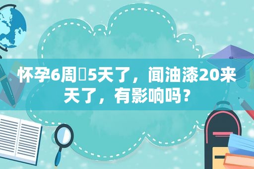 怀孕6周➕5天了，闻油漆20来天了，有影响吗？