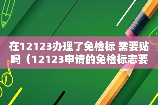 在12123办理了免检标 需要贴吗（12123申请的免检标志要钱吗）