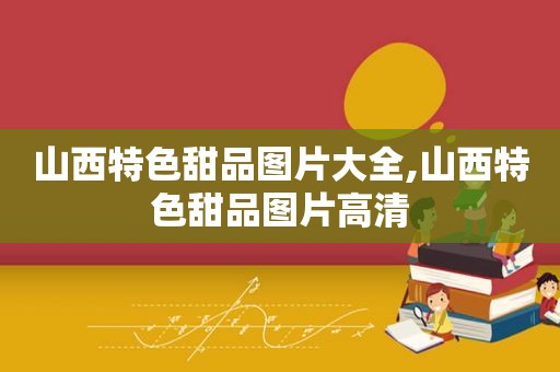 山西特色甜品图片大全,山西特色甜品图片高清