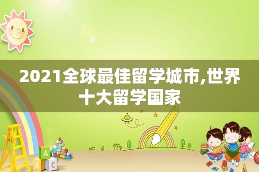 2021全球最佳留学城市,世界十大留学国家