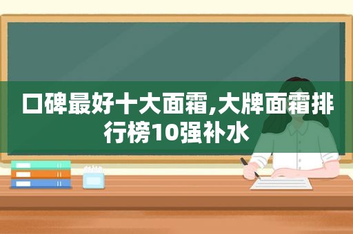 口碑最好十大面霜,大牌面霜排行榜10强补水