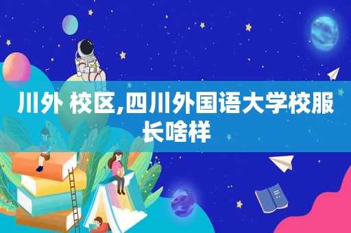 川外 校区,四川外国语大学校服长啥样  第1张