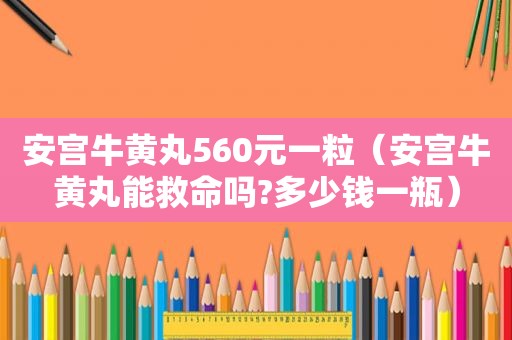 安宫牛黄丸560元一粒（安宫牛黄丸能救命吗?多少钱一瓶）