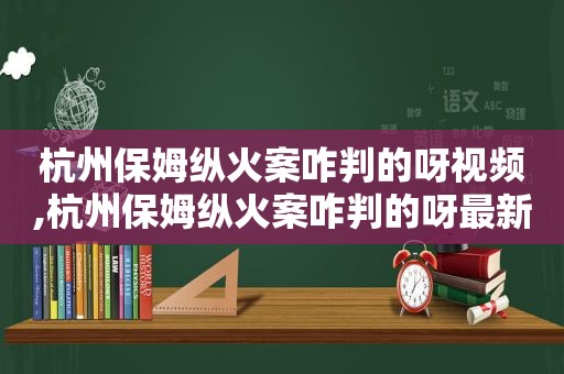 杭州保姆纵火案咋判的呀视频,杭州保姆纵火案咋判的呀最新消息