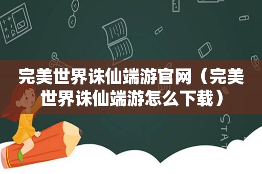 完美世界诛仙端游官网（完美世界诛仙端游怎么下载）