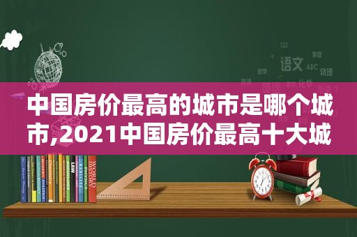 中国房价最高的城市是哪个城市,2021中国房价最高十大城市