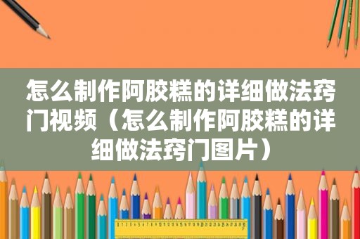 怎么制作阿胶糕的详细做法窍门视频（怎么制作阿胶糕的详细做法窍门图片）