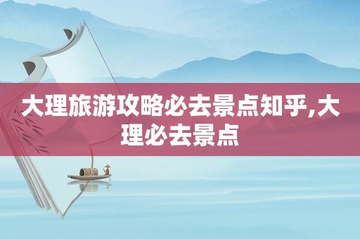 大理旅游攻略必去景点知乎,大理必去景点