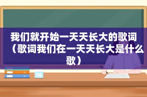 我们就开始一天天长大的歌词（歌词我们在一天天长大是什么歌）