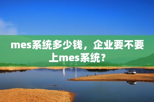 mes系统多少钱，企业要不要上mes系统？