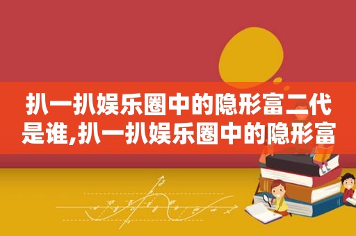 扒一扒娱乐圈中的隐形富二代是谁,扒一扒娱乐圈中的隐形富二代是什么