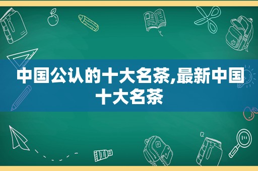 中国公认的十大名茶,最新中国十大名茶