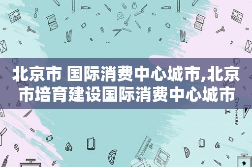 北京市 国际消费中心城市,北京市培育建设国际消费中心城市的实施方案