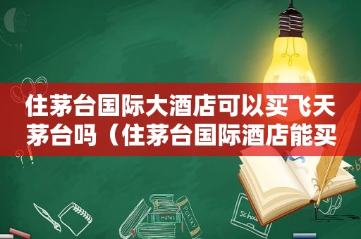 住茅台国际大酒店可以买飞天茅台吗（住茅台国际酒店能买茅台吗?）