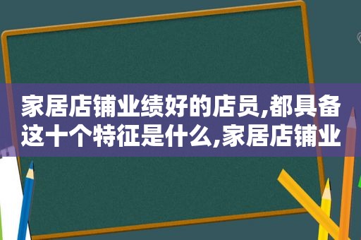 家居店铺业绩好的店员,都具备这十个特征是什么,家居店铺业绩好的店员,都具备这十个特征