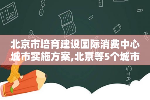 北京市培育建设国际消费中心城市实施方案,北京等5个城市列入首批国际消费中心城市培育建设名单