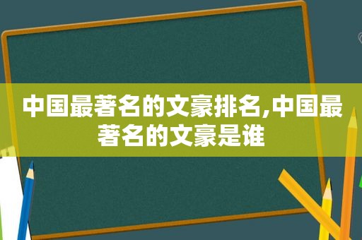 中国最著名的文豪排名,中国最著名的文豪是谁