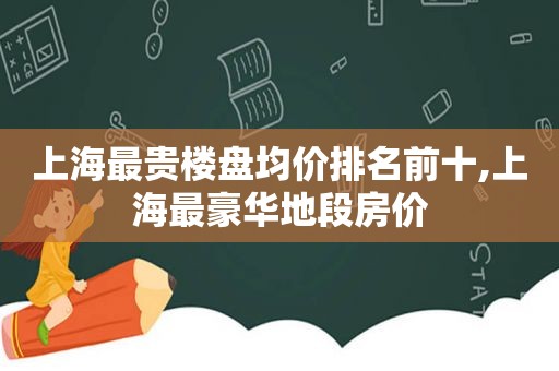 上海最贵楼盘均价排名前十,上海最豪华地段房价