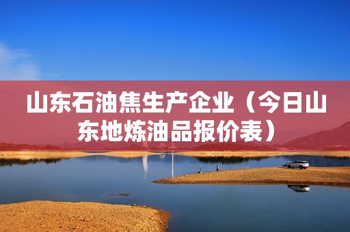 山东石油焦生产企业（今日山东地炼油品报价表）