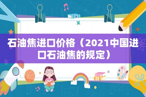 石油焦进口价格（2021中国进口石油焦的规定）