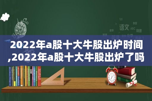 2022年a股十大牛股出炉时间,2022年a股十大牛股出炉了吗