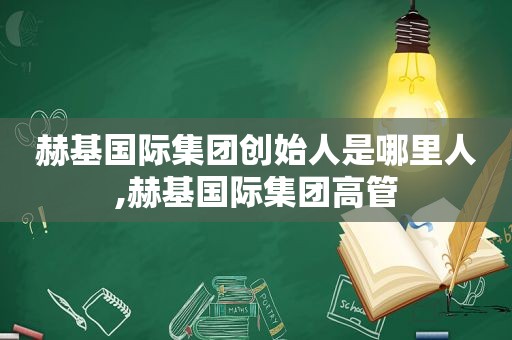 赫基国际集团创始人是哪里人,赫基国际集团高管