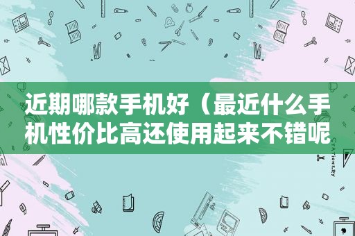 近期哪款手机好（最近什么手机性价比高还使用起来不错呢?）