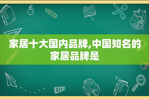 家居十大国内品牌,中国知名的家居品牌是