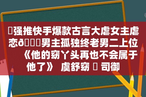 ️强推快手爆款古言大虐女主虐恋🔖男主孤独终老男二上位     《他的窈丫头再也不会属于他了》  虞舒窈 ️ 司御