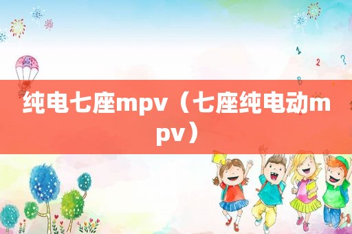 纯电七座mpv（七座纯电动mpv）