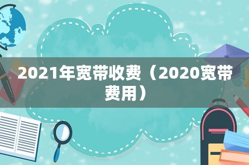 2021年宽带收费（2020宽带费用）