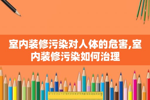 室内装修污染对人体的危害,室内装修污染如何治理