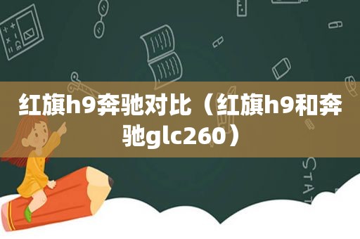 红旗h9奔驰对比（红旗h9和奔驰glc260）