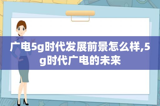 广电5g时代发展前景怎么样,5g时代广电的未来