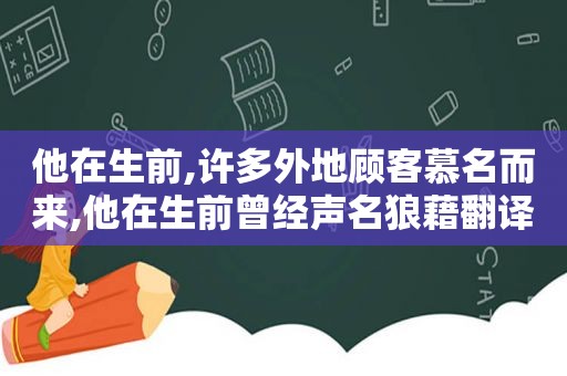 他在生前,许多外地顾客慕名而来,他在生前曾经声名狼藉翻译