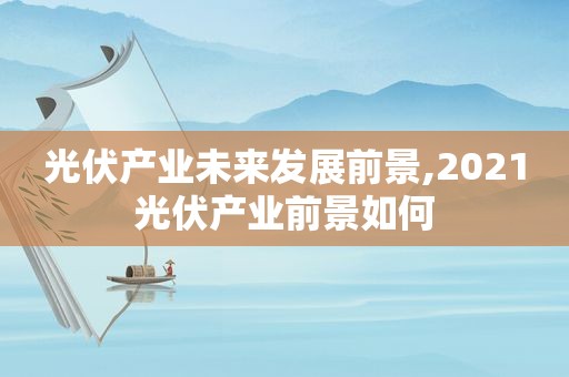 光伏产业未来发展前景,2021光伏产业前景如何