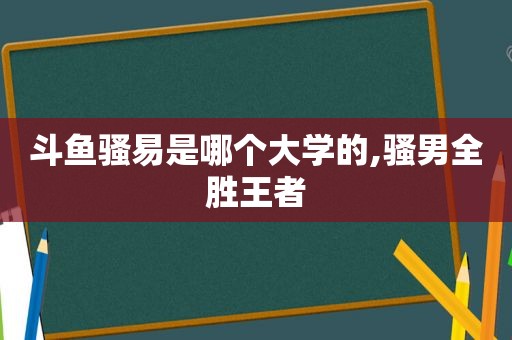 斗鱼骚易是哪个大学的,骚男全胜王者