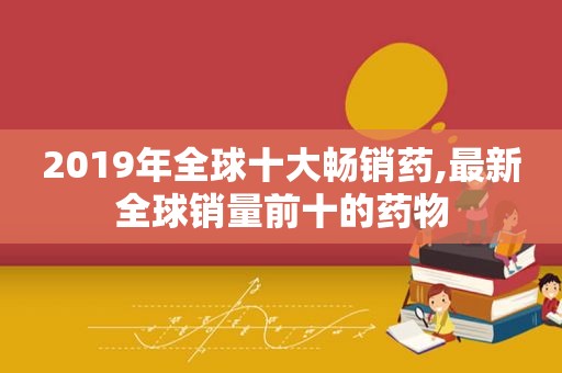 2019年全球十大畅销药,最新全球销量前十的药物