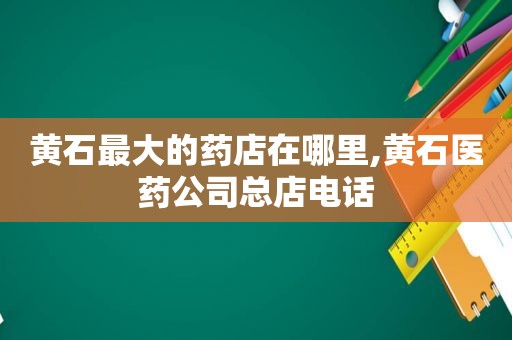 黄石最大的药店在哪里,黄石医药公司总店电话