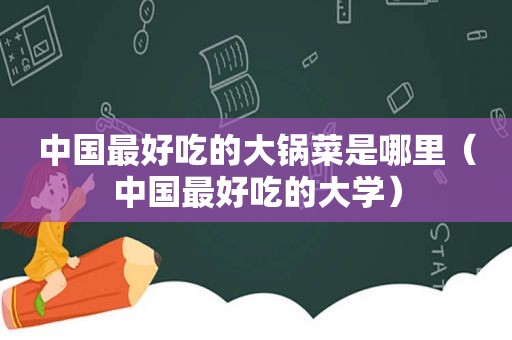 中国最好吃的大锅菜是哪里（中国最好吃的大学）