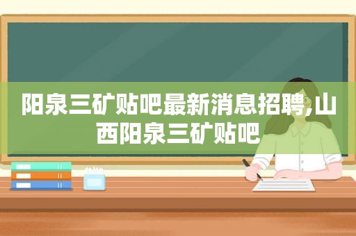 阳泉三矿贴吧最新消息招聘,山西阳泉三矿贴吧