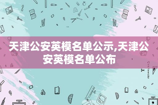 天津公安英模名单公示,天津公安英模名单公布