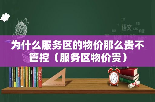 为什么服务区的物价那么贵不管控（服务区物价贵）