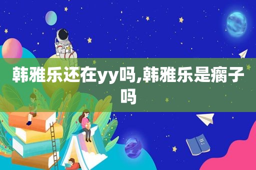 韩雅乐还在yy吗,韩雅乐是瘸子吗