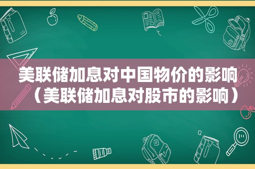 美联储加息对中国物价的影响（美联储加息对股市的影响）