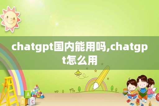 chatgpt国内能用吗,chatgpt怎么用