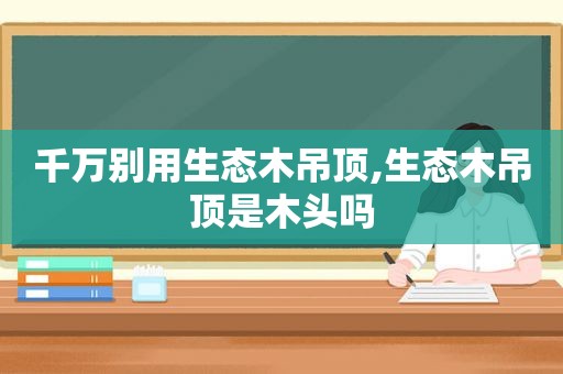 千万别用生态木吊顶,生态木吊顶是木头吗