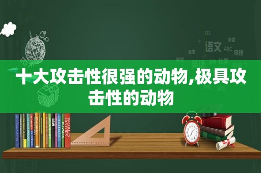 十大攻击性很强的动物,极具攻击性的动物