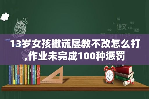 13岁女孩撒谎屡教不改怎么打,作业未完成100种惩罚