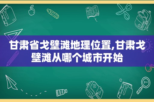 甘肃省戈壁滩地理位置,甘肃戈壁滩从哪个城市开始